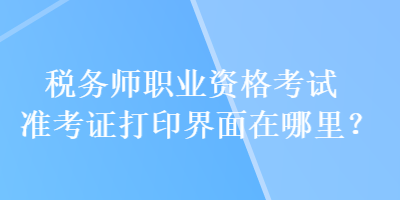 稅務(wù)師職業(yè)資格考試準(zhǔn)考證打印界面在哪里？