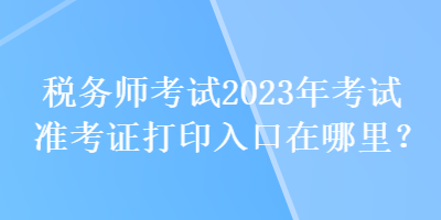 稅務(wù)師考試2023年考試準(zhǔn)考證打印入口在哪里？