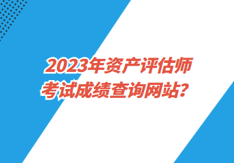 2023年資產(chǎn)評估師考試成績查詢網(wǎng)站？