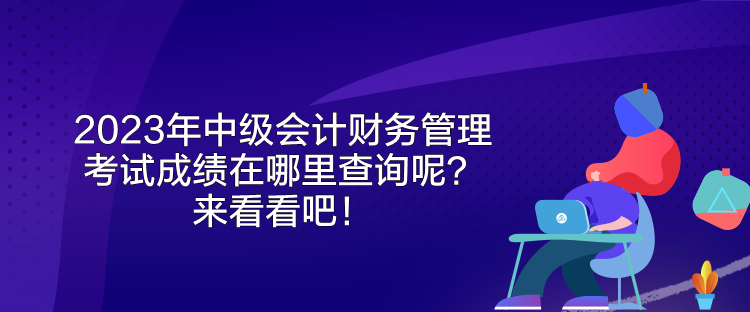 2023年中級會計財務(wù)管理考試成績在哪里查詢呢？來看看吧！