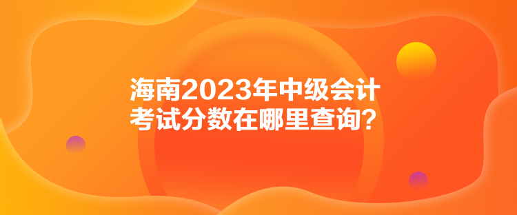 海南2023年中級(jí)會(huì)計(jì)考試分?jǐn)?shù)在哪里查詢？