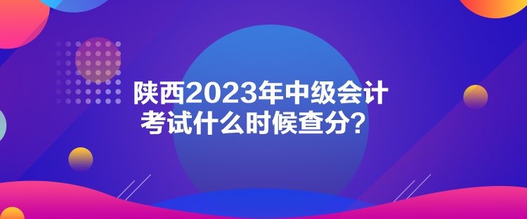 陜西2023年中級(jí)會(huì)計(jì)考試什么時(shí)候查分？