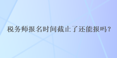 稅務(wù)師報(bào)名時(shí)間截止了還能報(bào)嗎？