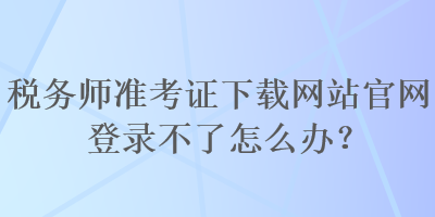 稅務(wù)師準(zhǔn)考證下載網(wǎng)站官網(wǎng)登錄不了怎么辦？