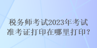 稅務(wù)師考試2023年考試準考證打印在哪里打?。? suffix=