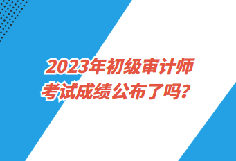 2023年初級(jí)審計(jì)師考試成績(jī)公布了嗎？