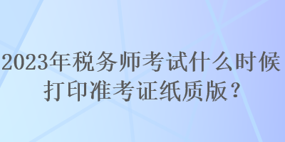 2023年稅務(wù)師考試什么時(shí)候打印準(zhǔn)考證紙質(zhì)版？