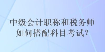 中級會計職稱和稅務師如何搭配科目考試？