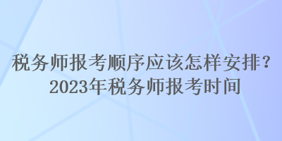 稅務(wù)師報(bào)考順序應(yīng)該怎樣安排？2023年稅務(wù)師報(bào)考時間