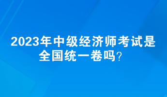 2023年中級(jí)經(jīng)濟(jì)師考試是全國(guó)統(tǒng)一卷嗎？