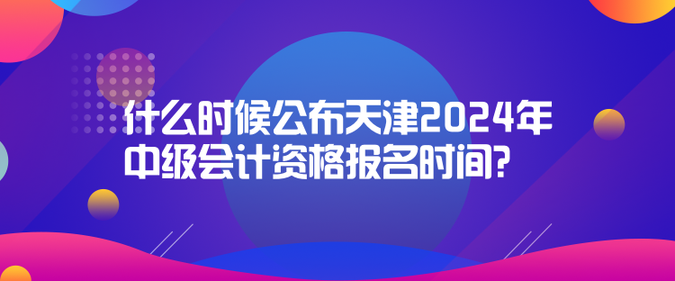 什么時候公布天津2024年中級會計資格報名時間？