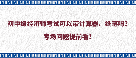 初中級經(jīng)濟師考試可以帶計算器、紙筆嗎？考場問題提前看！