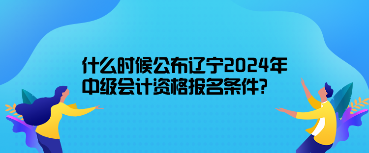 什么時候公布遼寧2024年中級會計資格報名條件？