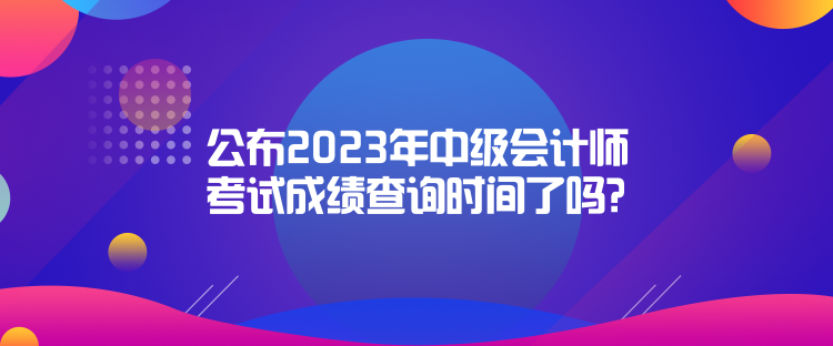 公布2023年中級會計(jì)師考試成績查詢時(shí)間了嗎？是什么時(shí)候？