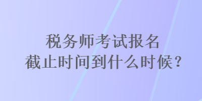 稅務(wù)師考試報名截止時間到什么時候？