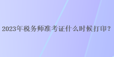 2023年稅務(wù)師準(zhǔn)考證什么時(shí)候打印？