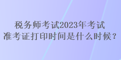 稅務(wù)師考試2023年考試準(zhǔn)考證打印時(shí)間是什么時(shí)候？