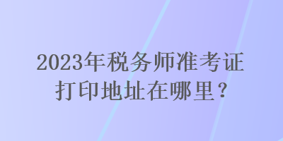 2023年稅務(wù)師準(zhǔn)考證打印地址在哪里？