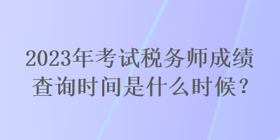 2023年考試稅務師成績查詢時間是什么時候？