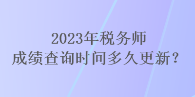 2023年稅務(wù)師成績(jī)查詢時(shí)間多久更新？