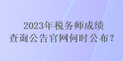 2023年稅務(wù)師成績查詢公告官網(wǎng)何時公布？