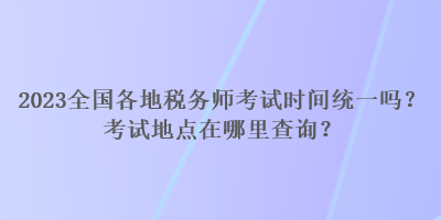 2023全國各地稅務(wù)師考試時間統(tǒng)一嗎？考試地點在哪里查詢？