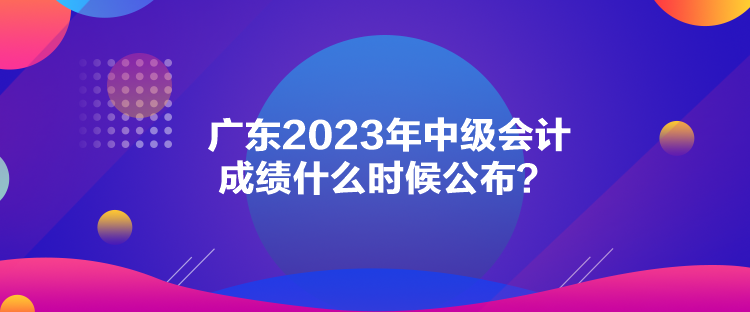 廣東2023年中級會計成績什么時候公布？