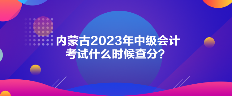 內(nèi)蒙古2023年中級會計考試什么時候查分？