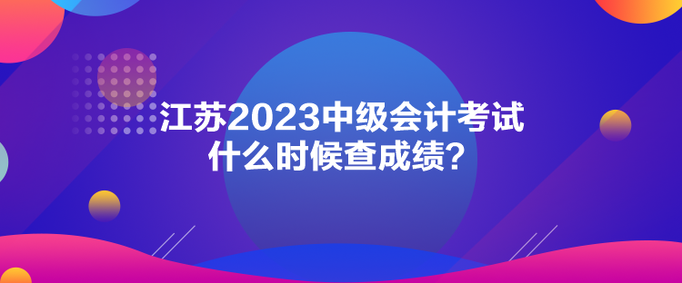 江蘇2023中級(jí)會(huì)計(jì)考試什么時(shí)候查成績(jī)？