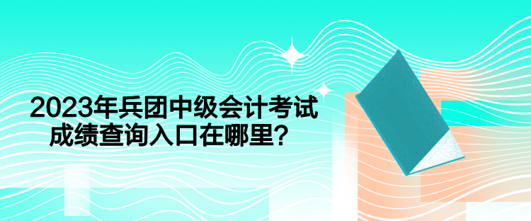 2023年兵團中級會計考試成績查詢入口在哪里？