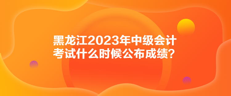 黑龍江2023年中級(jí)會(huì)計(jì)考試什么時(shí)候公布成績(jī)？