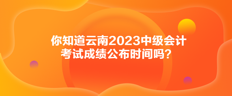 你知道云南2023中級會計(jì)考試成績公布時間嗎？