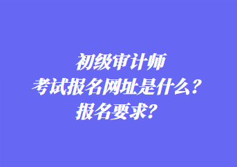 初級審計師考試報名網(wǎng)址是什么？報名要求？