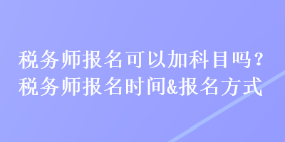 稅務(wù)師報(bào)名可以加科目嗎？稅務(wù)師報(bào)名時(shí)間&報(bào)名方式