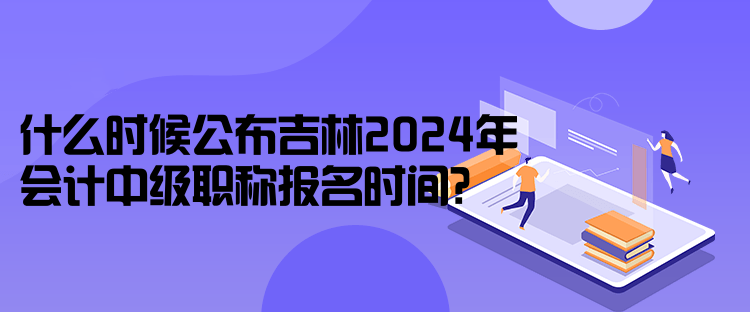 什么時(shí)候公布吉林2024年會(huì)計(jì)中級(jí)職稱報(bào)名時(shí)間？