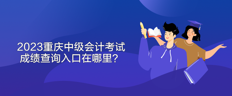 2023重慶中級會計考試成績查詢入口在哪里？