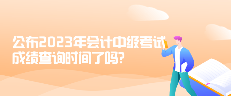 公布2023年會計中級考試成績查詢時間了嗎？是什么時候？