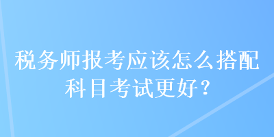 稅務(wù)師報考應(yīng)該怎么搭配科目考試更好？