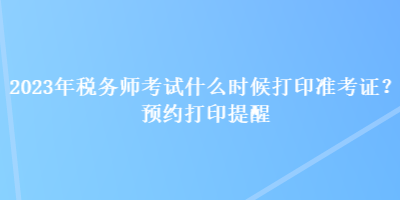 2023年稅務(wù)師考試什么時(shí)候打印準(zhǔn)考證？預(yù)約打印提醒