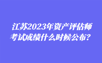 江蘇2023年資產(chǎn)評估師考試成績什么時候公布？