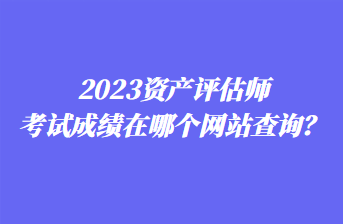 2023資產(chǎn)評估師考試成績在哪個網(wǎng)站查詢？