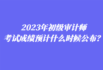 2023年初級審計師考試成績預計什么時候公布？