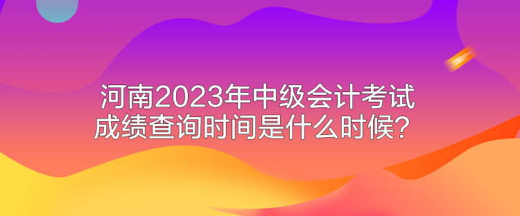 河南2023年中級會計考試成績查詢時間是什么時候？