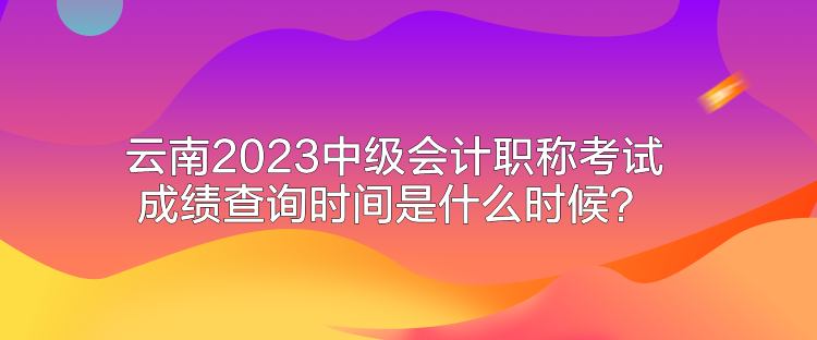 云南2023中級會計職稱考試成績查詢時間是什么時候？