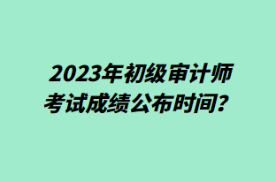 2023年初級審計師考試成績公布時間？