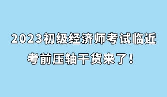 2023初級經(jīng)濟師考試臨近 考前壓軸干貨來了！