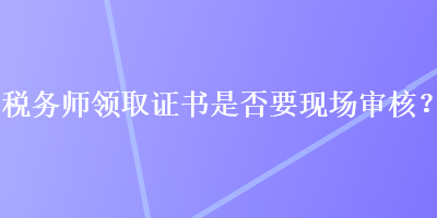 稅務(wù)師領(lǐng)取證書是否要現(xiàn)場審核？