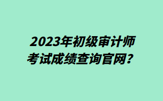 2023年初級審計(jì)師考試成績查詢官網(wǎng)？