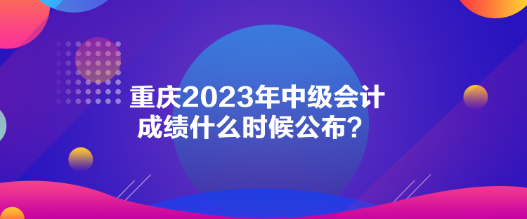 重慶2023年中級會計成績什么時候公布？