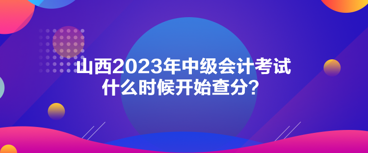 山西2023年中級會計(jì)考試什么時候開始查分？